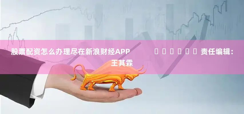 股票配资怎么办理尽在新浪财经APP            						责任编辑：王其霖