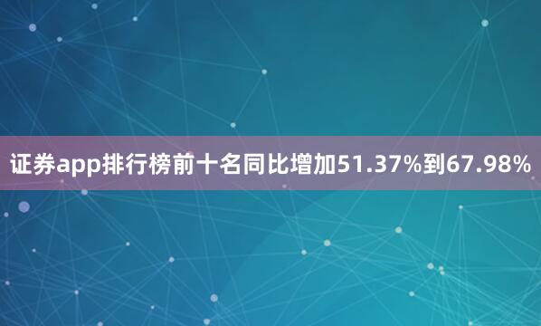 证券app排行榜前十名同比增加51.37%到67.98%