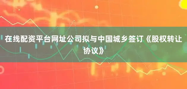 在线配资平台网址公司拟与中国城乡签订《股权转让协议》