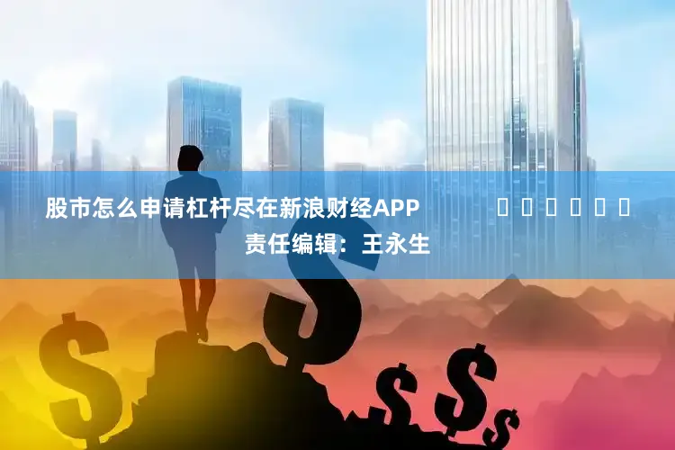 股市怎么申请杠杆尽在新浪财经APP            						责任编辑：王永生