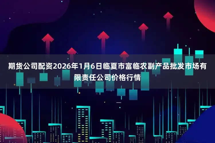 期货公司配资2026年1月6日临夏市富临农副产品批发市场有限责任公司价格行情