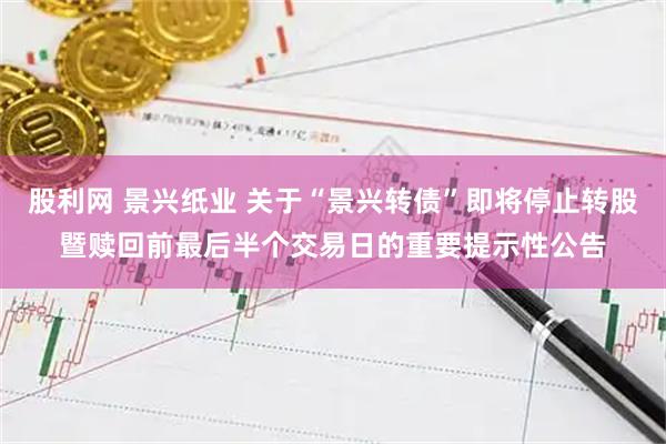 股利网 景兴纸业 关于“景兴转债”即将停止转股暨赎回前最后半个交易日的重要提示性公告