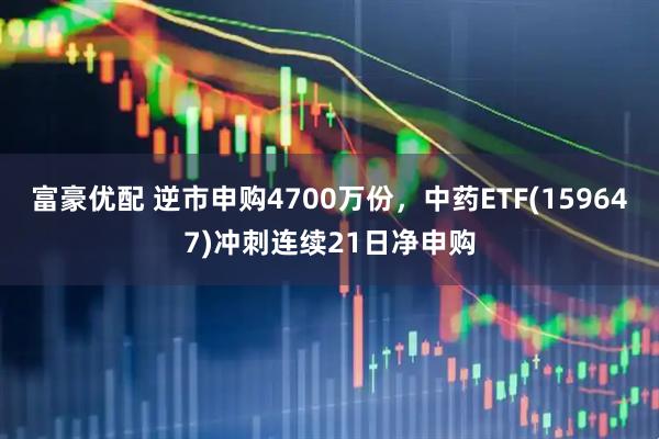 富豪优配 逆市申购4700万份，中药ETF(159647)冲刺连续21日净申购