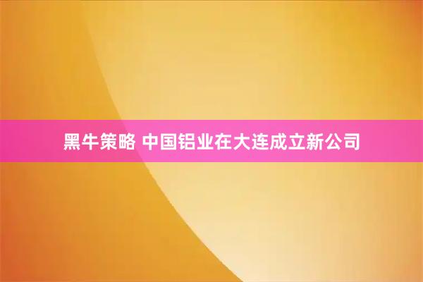 黑牛策略 中国铝业在大连成立新公司