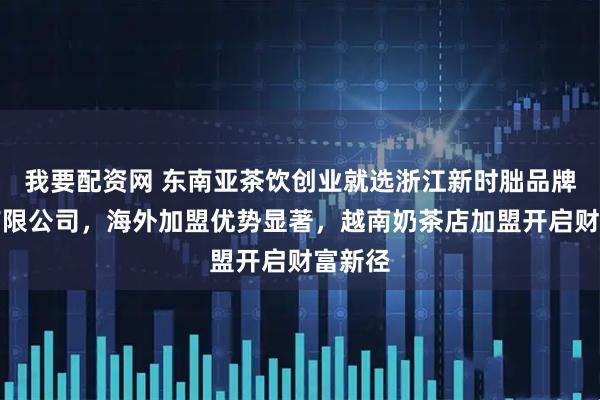 我要配资网 东南亚茶饮创业就选浙江新时朏品牌管理有限公司，海外加盟优势显著，越南奶茶店加盟开启财富新径