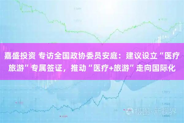 嘉盛投资 专访全国政协委员安庭：建议设立“医疗旅游”专属签证，推动“医疗+旅游”走向国际化