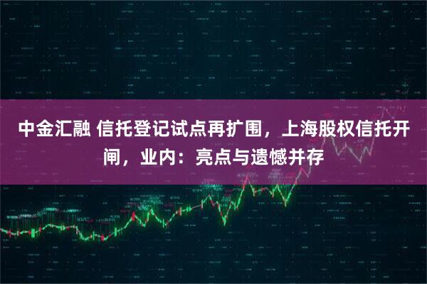 中金汇融 信托登记试点再扩围，上海股权信托开闸，业内：亮点与遗憾并存