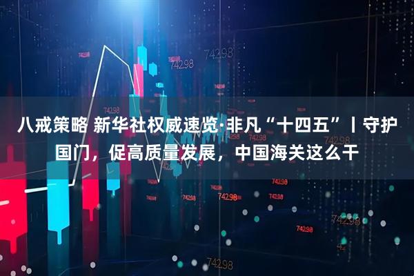 八戒策略 新华社权威速览·非凡“十四五”丨守护国门，促高质量发展，中国海关这么干