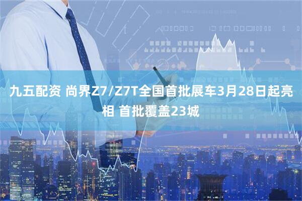 九五配资 尚界Z7/Z7T全国首批展车3月28日起亮相 首批覆盖23城
