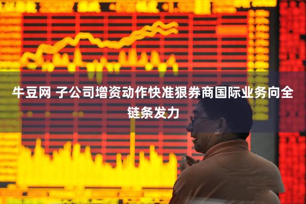 牛豆网 子公司增资动作快准狠券商国际业务向全链条发力