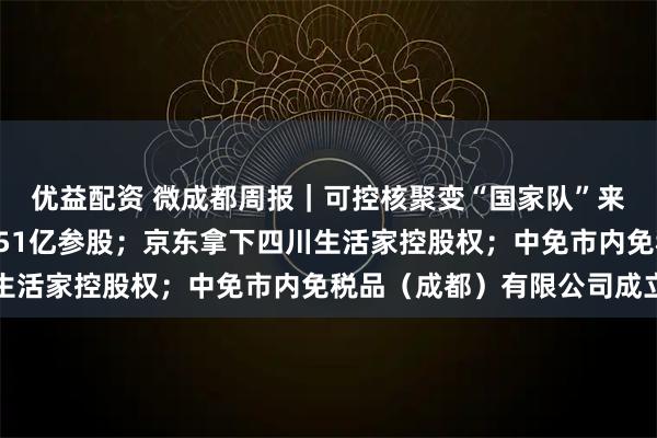 优益配资 微成都周报｜可控核聚变“国家队”来了，四川聚变拟斥资451亿参股；京东拿下四川生活家控股权；中免市内免税品（成都）有限公司成立