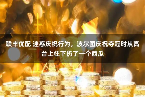 联丰优配 迷惑庆祝行为，波尔图庆祝夺冠时从高台上往下扔了一个西瓜
