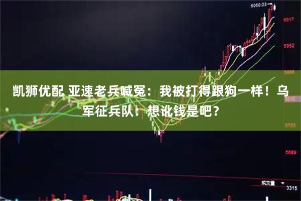 凯狮优配 亚速老兵喊冤：我被打得跟狗一样！乌军征兵队：想讹钱是吧？