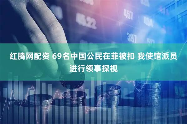 红腾网配资 69名中国公民在菲被扣 我使馆派员进行领事探视