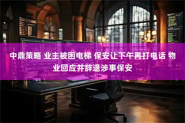 中鼎策略 业主被困电梯 保安让下午再打电话 物业回应并辞退涉事保安