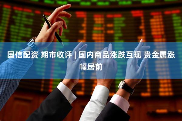 国信配资 期市收评 | 国内商品涨跌互现 贵金属涨幅居前