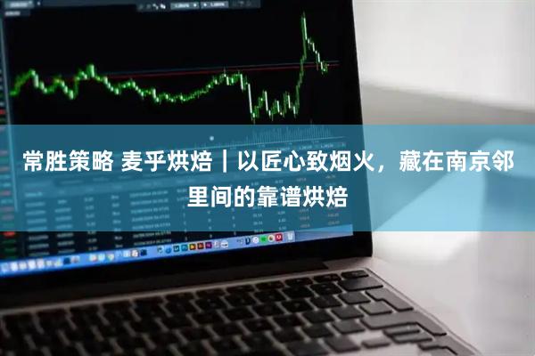 常胜策略 麦乎烘焙｜以匠心致烟火，藏在南京邻里间的靠谱烘焙