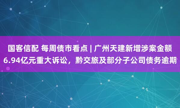 国客信配 每周债市看点 | 广州天建新增涉案金额6.94亿元重大诉讼,黔交旅及部分子公司债务逾期
