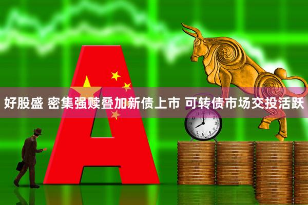 好股盛 密集强赎叠加新债上市 可转债市场交投活跃