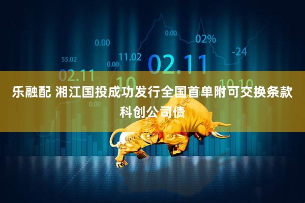 乐融配 湘江国投成功发行全国首单附可交换条款科创公司债