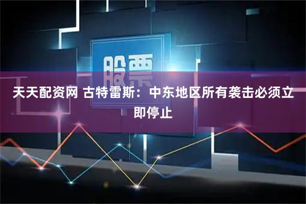 天天配资网 古特雷斯：中东地区所有袭击必须立即停止