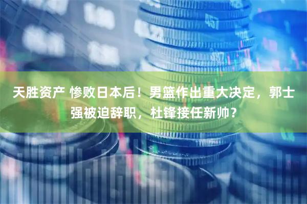 天胜资产 惨败日本后！男篮作出重大决定，郭士强被迫辞职，杜锋接任新帅？