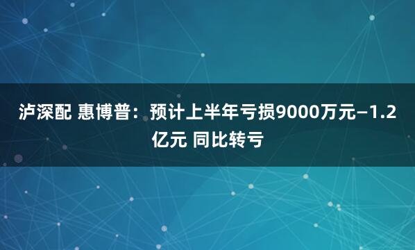 泸深配 惠博普：预计上半年亏损9000万元—1.2亿元 同比转亏