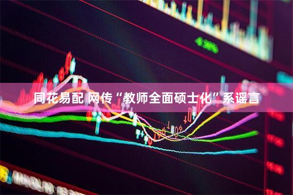 同花易配 网传“教师全面硕士化”系谣言