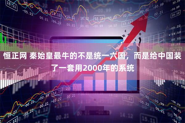 恒正网 秦始皇最牛的不是统一六国,而是给中国装了一套用2000年的系统
