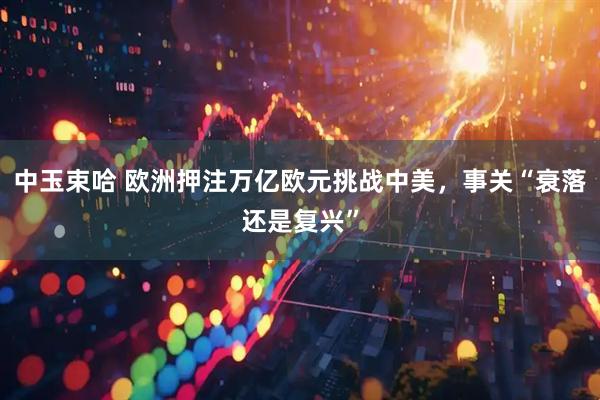 中玉束哈 欧洲押注万亿欧元挑战中美，事关“衰落还是复兴”